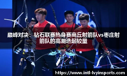 巅峰对决:钻石联赛热身赛商丘射箭队vs枣庄射箭队的高潮迭起较量